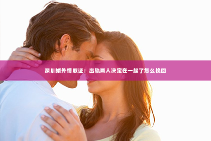 深圳婚外情取证：出轨两人决定在一起了怎么挽回