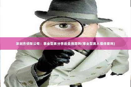 深圳市侦探公司：事业型男分手后会挽回吗(事业型男人值得爱吗)